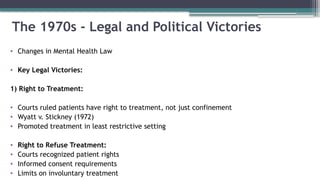 The 1970s - Legal and Political Victories
• Changes in Mental Health Law
• Key Legal Victories:
1) Right to Treatment:
• Courts ruled patients have right to treatment, not just confinement
• Wyatt v. Stickney (1972)
• Promoted treatment in least restrictive setting
• Right to Refuse Treatment:
• Courts recognized patient rights
• Informed consent requirements
• Limits on involuntary treatment
 