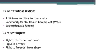 2) Deinstitutionalization:
• Shift from hospitals to community
• Community Mental Health Centers Act (1963)
• But inadequate funding
3) Patient Rights:
• Right to humane treatment
• Right to privacy
• Right to freedom from abuse
 