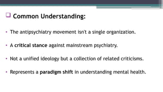  Common Understanding:
• The antipsychiatry movement isn't a single organization.
• A critical stance against mainstream psychiatry.
• Not a unified ideology but a collection of related criticisms.
• Represents a paradigm shift in understanding mental health.
 