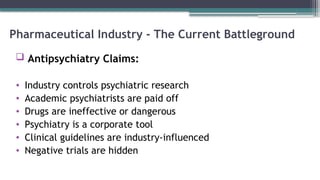 Pharmaceutical Industry - The Current Battleground
 Antipsychiatry Claims:
• Industry controls psychiatric research
• Academic psychiatrists are paid off
• Drugs are ineffective or dangerous
• Psychiatry is a corporate tool
• Clinical guidelines are industry-influenced
• Negative trials are hidden
 