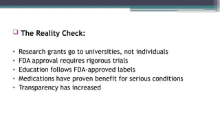  The Reality Check:
• Research grants go to universities, not individuals
• FDA approval requires rigorous trials
• Education follows FDA-approved labels
• Medications have proven benefit for serious conditions
• Transparency has increased
 
