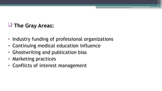  The Gray Areas:
• Industry funding of professional organizations
• Continuing medical education influence
• Ghostwriting and publication bias
• Marketing practices
• Conflicts of interest management
 