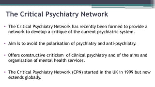 The Critical Psychiatry Network
• The Critical Psychiatry Network has recently been formed to provide a
network to develop a critique of the current psychiatric system.
• Aim is to avoid the polarisation of psychiatry and anti-psychiatry.
• 0ffers constructive criticism of clinical psychiatry and of the aims and
organisation of mental health services.
• The Critical Psychiatry Network (CPN) started in the UK in 1999 but now
extends globally.
 
