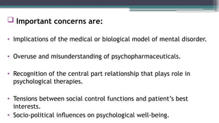  Important concerns are:
• Implications of the medical or biological model of mental disorder.
• Overuse and misunderstanding of psychopharmaceuticals.
• Recognition of the central part relationship that plays role in
psychological therapies.
• Tensions between social control functions and patient’s best
interests.
• Socio-political inﬂuences on psychological well-being.
 