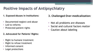 Positive Impacts of Antipsychiatry
1. Exposed Abuses in Institutions:
• Documented neglect and abuse
• Led to reforms
• Protected patient rights
2. Advocated for Patients' Rights:
• Right to humane treatment
• Right to refuse treatment
• Informed consent
• Legal protections
3. Challenged Over-medicalization:
• Not all problems are diseases
• Social and cultural factors matter
• Caution about labeling
 