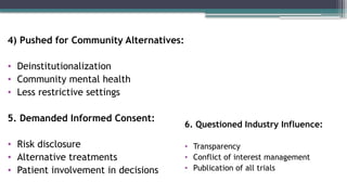 4) Pushed for Community Alternatives:
• Deinstitutionalization
• Community mental health
• Less restrictive settings
5. Demanded Informed Consent:
• Risk disclosure
• Alternative treatments
• Patient involvement in decisions
6. Questioned Industry Influence:
• Transparency
• Conflict of interest management
• Publication of all trials
 