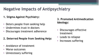 Negative Impacts of Antipsychiatry
1. Stigma Against Psychiatry:
• Deters people from seeking help
• Undermines trust in doctors
• Discourages treatment adherence
2. Deterred People from Seeking Help:
• Avoidance of treatment
• Worse outcomes
• Unnecessary suffering
3. Promoted Antimedication
Ideology:
• Discourages effective
treatment
• Leads to relapse
• Increases suffering
 