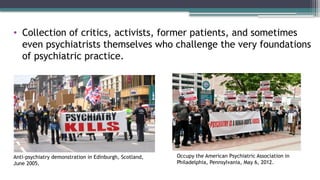 • Collection of critics, activists, former patients, and sometimes
even psychiatrists themselves who challenge the very foundations
of psychiatric practice.
Anti-psychiatry demonstration in Edinburgh, Scotland,
June 2005.
Occupy the American Psychiatric Association in
Philadelphia, Pennsylvania, May 6, 2012.
 