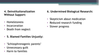 4. Deinstitutionalization
Without Support:
• Homelessness
• Incarceration
• Death from neglect
• 5. Blamed Families Unjustly:
• "Schizophrenogenic parents"
• Unnecessary guilt
• Harm to families
6. Undermined Biological Research:
• Skepticism about medication
• Reduced research funding
• Slower progress
 