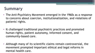 Summary
• The Anti-Psychiatry Movement emerged in the 1960s as a response
to concerns about coercion, institutionalization, and violations of
patients' rights.
• It challenged traditional psychiatric practices and promoted
human rights, patient autonomy, informed consent, and
community-based care.
• Although many of its scientific claims remain controversial, the
movement prompted important ethical and legal reforms in
mental health care.
 