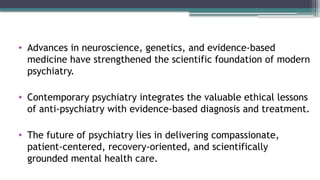 • Advances in neuroscience, genetics, and evidence-based
medicine have strengthened the scientific foundation of modern
psychiatry.
• Contemporary psychiatry integrates the valuable ethical lessons
of anti-psychiatry with evidence-based diagnosis and treatment.
• The future of psychiatry lies in delivering compassionate,
patient-centered, recovery-oriented, and scientifically
grounded mental health care.
 