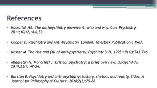 References
• Nasrallah HA. The antipsychiatry movement: who and why. Curr Psychiatry.
2011;10(12):4-6,53.
• Cooper D. Psychiatry and Anti-Psychiatry. London: Tavistock Publications; 1967.
• Nasser M. The rise and fall of anti-psychiatry. Psychiatr Bull. 1995;19(12):743-746.
• Middleton H, Moncrieff J. Critical psychiatry: a brief overview. BJPsych Adv.
2019;25(1):47-54.
• Burston D. Psychiatry and anti-psychiatry: history, rhetoric and reality. Eidos. A
Journal for Philosophy of Culture. 2018;2(2):75-88.
 
