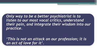 Only way to be a better psychiatrist is to
listen to our most vocal critics, understand
their pain, and integrate their wisdom into our
practice.
‘This is not an attack on our profession; it is
an act of love for it’.
 