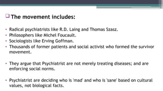 The movement includes:
• Radical psychiatrists like R.D. Laing and Thomas Szasz.
• Philosophers like Michel Foucault.
• Sociologists like Erving Goffman.
• Thousands of former patients and social activist who formed the survivor
movement.
• They argue that Psychiatrist are not merely treating diseases; and are
enforcing social norms.
• Psychiatrist are deciding who is 'mad' and who is 'sane' based on cultural
values, not biological facts.
 