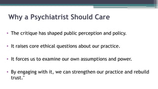 Why a Psychiatrist Should Care
• The critique has shaped public perception and policy.
• It raises core ethical questions about our practice.
• It forces us to examine our own assumptions and power.
• By engaging with it, we can strengthen our practice and rebuild
trust."
 