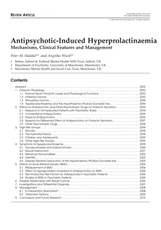 Drugs 2004; 64 (20): 2291-2314
REVIEW ARTICLE                                                                                                                                           0012-6667/04/0020-2291/$34.00/0

                                                                                                                                      2004 Adis Data Information BV. All rights reserved.




Antipsychotic-Induced Hyperprolactinaemia
Mechanisms, Clinical Features and Management
Peter M. Haddad1,2 and Angelika Wieck2,3
1   Bolton, Salford & Trafford Mental Health NHS Trust, Salford, UK
2   Department of Psychiatry, University of Manchester, Manchester, UK
3   Manchester Mental Health and Social Care Trust, Manchester, UK



Contents
    Abstract . . . . . . . . . . . . . . . . . . . . . . . . . . . . . . . . . . . . . . . . . . . . . . . . . . . . . . . . . . . . . . . . . . . . . . . . . . . . . . . . . . . 2292
    1. Prolactin Physiology . . . . . . . . . . . . . . . . . . . . . . . . . . . . . . . . . . . . . . . . . . . . . . . . . . . . . . . . . . . . . . . . . . . . . 2293
       1.1 Normal Serum Prolactin Levels and Physiological Functions . . . . . . . . . . . . . . . . . . . . . . . . . . . . . 2293
       1.2 Inhibitory Factors . . . . . . . . . . . . . . . . . . . . . . . . . . . . . . . . . . . . . . . . . . . . . . . . . . . . . . . . . . . . . . . . . . . 2293
       1.3 Stimulatory Factors . . . . . . . . . . . . . . . . . . . . . . . . . . . . . . . . . . . . . . . . . . . . . . . . . . . . . . . . . . . . . . . . . . 2294
       1.4 Hyperprolactinaemia and the Hypothalamic-Pituitary-Gonadal Axis . . . . . . . . . . . . . . . . . . . . . 2294
    2. Effects of Antipsychotic and Other Psychotropic Drugs on Prolactin Secretion . . . . . . . . . . . . . . . . . 2294
       2.1 Research in Unmedicated Patients with Psychiatric Illness . . . . . . . . . . . . . . . . . . . . . . . . . . . . . . . 2294
       2.2 Conventional Antipsychotics . . . . . . . . . . . . . . . . . . . . . . . . . . . . . . . . . . . . . . . . . . . . . . . . . . . . . . . . . 2295
       2.3 Atypical Antipsychotics . . . . . . . . . . . . . . . . . . . . . . . . . . . . . . . . . . . . . . . . . . . . . . . . . . . . . . . . . . . . . . 2296
       2.4 Reasons for Differential Effect of Antipsychotics on Prolactin Secretion . . . . . . . . . . . . . . . . . . . 2297
       2.5 Other Psychotropic Drugs . . . . . . . . . . . . . . . . . . . . . . . . . . . . . . . . . . . . . . . . . . . . . . . . . . . . . . . . . . . . 2298
    3. High-Risk Groups . . . . . . . . . . . . . . . . . . . . . . . . . . . . . . . . . . . . . . . . . . . . . . . . . . . . . . . . . . . . . . . . . . . . . . . . 2298
       3.1 Women . . . . . . . . . . . . . . . . . . . . . . . . . . . . . . . . . . . . . . . . . . . . . . . . . . . . . . . . . . . . . . . . . . . . . . . . . . . . 2298
       3.2 The Postnatal Period . . . . . . . . . . . . . . . . . . . . . . . . . . . . . . . . . . . . . . . . . . . . . . . . . . . . . . . . . . . . . . . . 2298
       3.3 Children and Adolescents . . . . . . . . . . . . . . . . . . . . . . . . . . . . . . . . . . . . . . . . . . . . . . . . . . . . . . . . . . . 2299
       3.4 Other High-Risk Groups . . . . . . . . . . . . . . . . . . . . . . . . . . . . . . . . . . . . . . . . . . . . . . . . . . . . . . . . . . . . . . 2299
    4. Symptoms of Hyperprolactinaemia . . . . . . . . . . . . . . . . . . . . . . . . . . . . . . . . . . . . . . . . . . . . . . . . . . . . . . . 2299
       4.1 Gynaecomastia and Galactorrhoea . . . . . . . . . . . . . . . . . . . . . . . . . . . . . . . . . . . . . . . . . . . . . . . . . 2300
       4.2 Sexual Dysfunction . . . . . . . . . . . . . . . . . . . . . . . . . . . . . . . . . . . . . . . . . . . . . . . . . . . . . . . . . . . . . . . . . . 2301
       4.3 Menstrual Abnormalities . . . . . . . . . . . . . . . . . . . . . . . . . . . . . . . . . . . . . . . . . . . . . . . . . . . . . . . . . . . . . 2302
       4.4 Infertility . . . . . . . . . . . . . . . . . . . . . . . . . . . . . . . . . . . . . . . . . . . . . . . . . . . . . . . . . . . . . . . . . . . . . . . . . . . . 2303
       4.5 Disease-Related Dysfunction of the Hypothalamic-Pituitary-Gonadal Axis . . . . . . . . . . . . . . . . 2303
    5. Effects on Bone Mineral Density (BMD) . . . . . . . . . . . . . . . . . . . . . . . . . . . . . . . . . . . . . . . . . . . . . . . . . . . . 2304
       5.1 Measurement of BMD . . . . . . . . . . . . . . . . . . . . . . . . . . . . . . . . . . . . . . . . . . . . . . . . . . . . . . . . . . . . . . . 2304
       5.2 Effect of Hypogonadism Unrelated to Antipsychotics on BMD . . . . . . . . . . . . . . . . . . . . . . . . . . . 2304
       5.3 Non-Endocrine Risk Factors for Osteoporosis in Psychiatric Patients . . . . . . . . . . . . . . . . . . . . . . . 2305
       5.4 Studies of BMD in Psychiatric Patients . . . . . . . . . . . . . . . . . . . . . . . . . . . . . . . . . . . . . . . . . . . . . . . . . 2305
    6. Possible Relationship with Breast Cancer . . . . . . . . . . . . . . . . . . . . . . . . . . . . . . . . . . . . . . . . . . . . . . . . . . 2306
    7. Investigations and Differential Diagnosis . . . . . . . . . . . . . . . . . . . . . . . . . . . . . . . . . . . . . . . . . . . . . . . . . . . 2307
    8. Management . . . . . . . . . . . . . . . . . . . . . . . . . . . . . . . . . . . . . . . . . . . . . . . . . . . . . . . . . . . . . . . . . . . . . . . . . . 2308
       8.1 Is Intervention Warranted? . . . . . . . . . . . . . . . . . . . . . . . . . . . . . . . . . . . . . . . . . . . . . . . . . . . . . . . . . . . 2308
       8.2 Treatment Options . . . . . . . . . . . . . . . . . . . . . . . . . . . . . . . . . . . . . . . . . . . . . . . . . . . . . . . . . . . . . . . . . . 2309
    9. Conclusions and Future Research . . . . . . . . . . . . . . . . . . . . . . . . . . . . . . . . . . . . . . . . . . . . . . . . . . . . . . . . 2310
 