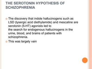 THE SEROTONIN HYPOTHESIS OF
SCHIZOPHRENIA
 The discovery that indole hallucinogens such as
LSD (lysergic acid diethylamide) and mescaline are
serotonin (5-HT) agonists led to
the search for endogenous hallucinogens in the
urine, blood, and brains of patients with
schizophrenia.
 This was largely vain
 