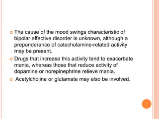  The cause of the mood swings characteristic of
bipolar affective disorder is unknown, although a
preponderance of catecholamine-related activity
may be present.
 Drugs that increase this activity tend to exacerbate
mania, whereas those that reduce activity of
dopamine or norepinephrine relieve mania.
 Acetylcholine or glutamate may also be involved.
 