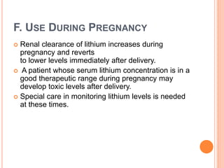 F. USE DURING PREGNANCY
 Renal clearance of lithium increases during
pregnancy and reverts
to lower levels immediately after delivery.
 A patient whose serum lithium concentration is in a
good therapeutic range during pregnancy may
develop toxic levels after delivery.
 Special care in monitoring lithium levels is needed
at these times.
 