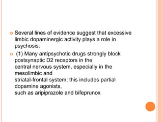  Several lines of evidence suggest that excessive
limbic dopaminergic activity plays a role in
psychosis:
 (1) Many antipsychotic drugs strongly block
postsynaptic D2 receptors in the
central nervous system, especially in the
mesolimbic and
striatal-frontal system; this includes partial
dopamine agonists,
such as aripiprazole and bifeprunox
 
