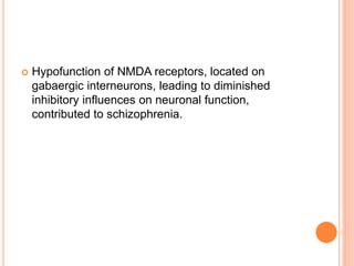  Hypofunction of NMDA receptors, located on
gabaergic interneurons, leading to diminished
inhibitory influences on neuronal function,
contributed to schizophrenia.
 