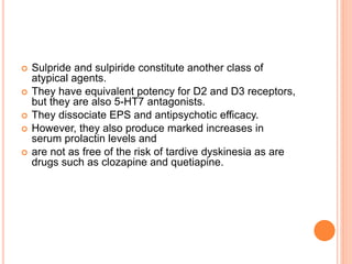  Sulpride and sulpiride constitute another class of
atypical agents.
 They have equivalent potency for D2 and D3 receptors,
but they are also 5-HT7 antagonists.
 They dissociate EPS and antipsychotic efficacy.
 However, they also produce marked increases in
serum prolactin levels and
 are not as free of the risk of tardive dyskinesia as are
drugs such as clozapine and quetiapine.
 