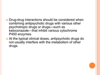  Drug-drug interactions should be considered when
combining antipsychotic drugs with various other
psychotropic drugs or drugs—such as
ketoconazole—that inhibit various cytochrome
P450 enzymes.
 At the typical clinical doses, antipsychotic drugs do
not usually interfere with the metabolism of other
drugs.
 