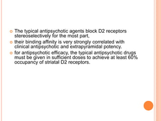  The typical antipsychotic agents block D2 receptors
stereoselectively for the most part,
 their binding affinity is very strongly correlated with
clinical antipsychotic and extrapyramidal potency.
 for antipsychotic efficacy, the typical antipsychotic drugs
must be given in sufficient doses to achieve at least 60%
occupancy of striatal D2 receptors.
 