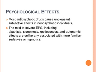 PSYCHOLOGICAL EFFECTS
 Most antipsychotic drugs cause unpleasant
subjective effects in nonpsychotic individuals.
 The mild to severe EPS, including:
akathisia, sleepiness, restlessness, and autonomic
effects are unlike any associated with more familiar
sedatives or hypnotics.
 