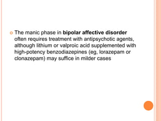  The manic phase in bipolar affective disorder
often requires treatment with antipsychotic agents,
although lithium or valproic acid supplemented with
high-potency benzodiazepines (eg, lorazepam or
clonazepam) may suffice in milder cases
 