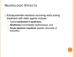 NEUROLOGIC EFFECTS
 Extrapyramidal reactions occurring early during
treatment with older agents include:
 Typical parkinson’s syndrome,
 Akathisia(uncontrollable restlessness), and
 Acute dystonic reactions (spastic retrocollis or
torticollis).
 