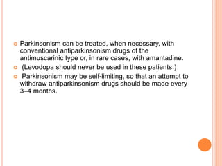  Parkinsonism can be treated, when necessary, with
conventional antiparkinsonism drugs of the
antimuscarinic type or, in rare cases, with amantadine.
 (Levodopa should never be used in these patients.)
 Parkinsonism may be self-limiting, so that an attempt to
withdraw antiparkinsonism drugs should be made every
3–4 months.
 