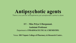 Antipsychotic agents
There is no cure for Schizophrenia just symptomatic control is done
BY – Miss Priya S Hargunani.
Assistant Professor
Department of PHARMACEUTICAL CHEMISTRY.
Venue: DD Vispute College of Pharmacy & Research Centre .
 