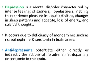• Depression is a mental disorder characterized by
intense feelings of sadness, hopelessness, inability
to experience pleasure in usual activities, changes
in sleep patterns and appetite, loss of energy, and
suicidal thoughts.
• It occurs due to deficiency of monoamines such as
norepinephrine & serotonin in brain areas.
• Antidepressants potentiate either directly or
indirectly the actions of noradrenaline, dopamine
or serotonin in the brain.
 