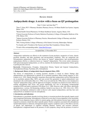 Journal of Pharmacy and Alternative Medicine
ISSN 2222-5668 (Paper) ISSN 2222-4807 (Online)
Vol. 2, No. 4, 2013

www.iiste.org

Review Article

Antipsychotic drugs: A review with a focus on QT prolongation
Peter T. Zolas1 and Alam Sher2-6*
1

Peter T. Zolas, PGY 1 Pharmacy Resident, Pharmacy Service, VA Maine Health Care System, Augusta,
Maine, USA
2

Mental Health Clinical Pharmacist, VA Maine Healthcare System, Augusta, Maine, USA

3

Clinical Associate Professor of Family Medicine (Psychiatry), College of Osteopathic Medicine of the
UNE, Maine, USA
4

Adjunct Associate Professor of Pharmacy Practice, Massachusetts College of Pharmacy and allied
Sciences, Boston, USA
5

HEC Visiting Scholar, College of Pharmacy of the Islamia University, Bahawalpur, Pakistan

6

Co-founder and V. President of the Nasreen and Alam Sher Foundation, Chelsea, Maine

*E-mail of the corresponding author: Alam.Sher2@va.gov
Accepted Date: 15 November 2013
Abstract
Antipsychotic medications are effective in the treatment of acute psychosis, irrespective of cause, chronic
psychotic disorders, and other psychiatric and non-psychiatric conditions. They are categorized into
first-generation antipsychotics (FGAs), also known as “typical” antipsychotics, and second-generation
antipsychotics (SGAs), or otherwise known as “atypical” antipsychotics. This review article summarizes
both typical and atypical antipsychotics, as well as, examines the mechanism and propensity of these agents
to prolong the QTc interval.
Keywords: Chlorpromazine, Clozapine, Antipsychotic History, Typical and Atypical Antipsychotics,
Psychopharmacotherapy, Psychiatry, QTc, Schizophrenia
1. Background: History of antipsychotic drug development (Shen, 1999)
The history of antipsychotics in treating psychotic disorders is based on chance findings after
chlorpromazine was administered to patients for its potential anesthetic effects during surgeries in 1951
(Laborit et al., 1952). Shortly thereafter, researchers discovered their antipsychotic activity following their
use in psychiatric patients (Ban, 2007), and soon several first generation or typical antipsychotics were
introduced to the world market (Ban et al., 1998). It was not until late the 1980s, that we were introduced to
"atypical" antipsychotic drugs, with the approval of clozapine. Clozapine was found to be more effective in
treating schizophrenia than FGAs, and carried significantly less risk of developing extrapyramidal
symptoms (EPS) and tardive dyskinesia (TD) (Kane et al., 1988). However, other side effects, specifically
agranulocytosis, a serious, life-threatening condition, limited its use (Jose et al., 1993; Alvir et al., 1993).
Therefore, development continued in order to discover safer atypical antipsychotics, and they have now
replaced FGAs as standard of care for schizophrenia.
2. Introduction and Indications
Schizophrenia is a psychiatric disorder involving chronic or recurrent psychosis that typically impairs social
and occupational functioning. Schizophrenia is believed to occur due to excess dopamine in the mesolimbic
pathway. Excess dopamine causes a deficit in sensory gating, and often patients become hyper vigilant and
respond to extraneous stimuli that others typically ignore. Positive symptoms associated with schizophrenia
include hallucinations or delusions, disorganized speech, negative symptoms such as a flat affect or poverty
of speech, and impairments in cognition including attention, memory and executive functions.
Schizophrenia is diagnosed based on the presence of such symptoms, along with the presence of social or

3

 