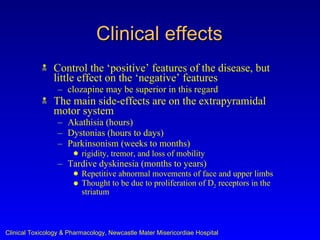 Clinical effects
               Control the ‘positive’ features of the disease, but
                little effect on the ‘negative’ features
                  – clozapine may be superior in this regard
               The main side-effects are on the extrapyramidal
                motor system
                  – Akathisia (hours)
                  – Dystonias (hours to days)
                  – Parkinsonism (weeks to months)
                       q   rigidity, tremor, and loss of mobility
                  – Tardive dyskinesia (months to years)
                       q   Repetitive abnormal movements of face and upper limbs
                       q   Thought to be due to proliferation of D2 receptors in the
                           striatum



Clinical Toxicology & Pharmacology, Newcastle Mater Misericordiae Hospital
 