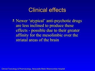 Clinical effects
               Newer ‘atypical’ anti-psychotic drugs
                are less inclined to produce these
                effects - possible due to their greater
                affinity for the mesolimbic over the
                striatal areas of the brain




Clinical Toxicology & Pharmacology, Newcastle Mater Misericordiae Hospital
 