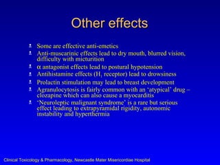 Other effects
               Some are effective anti-emetics
               Anti-muscarinic effects lead to dry mouth, blurred vision,
                difficulty with micturition
               α antagonist effects lead to postural hypotension
               Antihistamine effects (H1 receptor) lead to drowsiness
               Prolactin stimulation may lead to breast development
               Agranulocytosis is fairly common with an ‘atypical’ drug –
                clozapine which can also cause a myocarditis
               ‘Neuroleptic malignant syndrome’ is a rare but serious
                effect leading to extrapyramidal rigidity, autonomic
                instability and hyperthermia




Clinical Toxicology & Pharmacology, Newcastle Mater Misericordiae Hospital
 