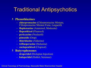 Traditional Antipsychotics
               Phenothiazines
                  – chlorpromazine (Chlorpromazine Mixture,
                    Chlorpromazine Mixture Forte, Largactil)
                  – fluphenazine (Anatensol, Modecate)
                  – flupenthixol (Fluanxol)
                  – pericyazine (Neulactil)
                  – pimozide (Orap)
                  – thioridazine (Aldazine)
                  – trifluoperazine (Stelazine)
                  – zuclopenthixol (Clopixol)
               Butyrophenones
                  – droperidol (Droleptan Injection)
                  – haloperidol (Haldol, Serenace)


Clinical Toxicology & Pharmacology, Newcastle Mater Misericordiae Hospital
 