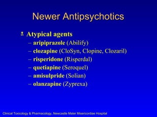 Newer Antipsychotics
               Atypical agents
                  –   aripiprazole (Abilify)
                  –   clozapine (CloSyn, Clopine, Clozaril)
                  –   risperidone (Risperdal)
                  –   quetiapine (Seroquel)
                  –   amisulpride (Solian)
                  –   olanzapine (Zyprexa)



Clinical Toxicology & Pharmacology, Newcastle Mater Misericordiae Hospital
 