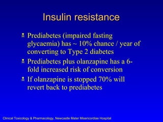 Insulin resistance
               Prediabetes (impaired fasting
                glycaemia) has ~ 10% chance / year of
                converting to Type 2 diabetes
               Prediabetes plus olanzapine has a 6-
                fold increased risk of conversion
               If olanzapine is stopped 70% will
                revert back to prediabetes



Clinical Toxicology & Pharmacology, Newcastle Mater Misericordiae Hospital
 