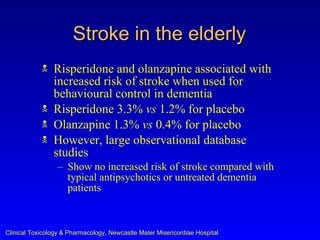 Stroke in the elderly
               Risperidone and olanzapine associated with
                increased risk of stroke when used for
                behavioural control in dementia
               Risperidone 3.3% vs 1.2% for placebo
               Olanzapine 1.3% vs 0.4% for placebo
               However, large observational database
                studies
                  – Show no increased risk of stroke compared with
                    typical antipsychotics or untreated dementia
                    patients



Clinical Toxicology & Pharmacology, Newcastle Mater Misericordiae Hospital
 