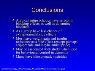 Conclusions
               Atypical antipsychotics have serotonin
                blocking effects as well as dopamine
                blockade
               As a group have less chance of
                extrapyramidal side effects
               Most have weight gain and insulin
                resistance as a side effect (except perhaps
                aripiprazole and maybe amisulpride)
               May be associated with stroke when used
                for behavioural control in dementia
               Many have idiosyncratic toxicities


Clinical Toxicology & Pharmacology, Newcastle Mater Misericordiae Hospital
 