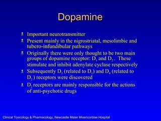 Dopamine
               Important neurotransmitter
               Present mainly in the nigrostriatal, mesolimbic and
                tubero-infundibular pathways
               Originally there were only thought to be two main
                groups of dopamine receptor: D1 and D2 . These
                stimulate and inhibit adenylate cyclase respectively
               Subsequently D3 (related to D1) and D4 (related to
                D2 ) receptors were discovered
               D2 receptors are mainly responsible for the actions
                of anti-psychotic drugs



Clinical Toxicology & Pharmacology, Newcastle Mater Misericordiae Hospital
 