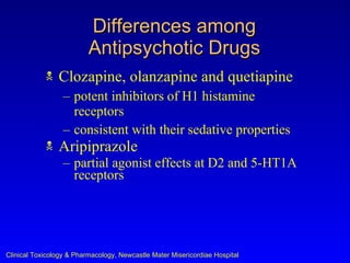 Differences among
                          Antipsychotic Drugs
               Clozapine, olanzapine and quetiapine
                  – potent inhibitors of H1 histamine
                    receptors
                  – consistent with their sedative properties
               Aripiprazole
                  – partial agonist effects at D2 and 5-HT1A
                    receptors




Clinical Toxicology & Pharmacology, Newcastle Mater Misericordiae Hospital
 