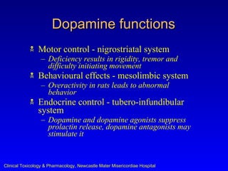 Dopamine functions
               Motor control - nigrostriatal system
                  – Deficiency results in rigidity, tremor and
                    difficulty initiating movement
               Behavioural effects - mesolimbic system
                  – Overactivity in rats leads to abnormal
                    behavior
               Endocrine control - tubero-infundibular
                system
                  – Dopamine and dopamine agonists suppress
                    prolactin release, dopamine antagonists may
                    stimulate it


Clinical Toxicology & Pharmacology, Newcastle Mater Misericordiae Hospital
 