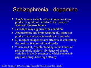 Schizophrenia - dopamine
               Amphetamine (which releases dopamine) can
                produce a syndrome similar to the ‘positive’
                features of schizophrenia
               Levodopa may aggravate the condition
               Apomorphine and bromocriptine (D2 agonists)
                produce behavioral abnormalities in animals
               D2 receptor antagonists are effective in controlling
                the positive features of the disorder
               ? Increased D2 receptor binding in the brains of
                schizophrenic subjects. Evidence of genetic
                variation in the D4 receptor to which some anti-
                psychotic drugs have high affinity

Clinical Toxicology & Pharmacology, Newcastle Mater Misericordiae Hospital
 