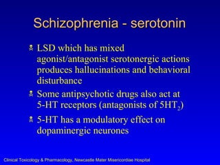Schizophrenia - serotonin
               LSD which has mixed
                agonist/antagonist serotonergic actions
                produces hallucinations and behavioral
                disturbance
               Some antipsychotic drugs also act at
                5-HT receptors (antagonists of 5HT2)
               5-HT has a modulatory effect on
                dopaminergic neurones

Clinical Toxicology & Pharmacology, Newcastle Mater Misericordiae Hospital
 