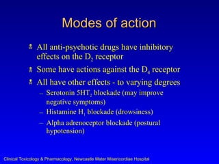 Modes of action
               All anti-psychotic drugs have inhibitory
                effects on the D2 receptor
               Some have actions against the D4 receptor
               All have other effects - to varying degrees
                  – Serotonin 5HT2 blockade (may improve
                    negative symptoms)
                  – Histamine H1 blockade (drowsiness)
                  – Alpha adrenoceptor blockade (postural
                    hypotension)


Clinical Toxicology & Pharmacology, Newcastle Mater Misericordiae Hospital
 