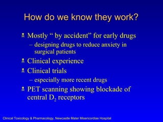 How do we know they work?
               Mostly “ by accident” for early drugs
                  – designing drugs to reduce anxiety in
                    surgical patients
               Clinical experience
               Clinical trials
                  – especially more recent drugs
               PET scanning showing blockade of
                central D2 receptors

Clinical Toxicology & Pharmacology, Newcastle Mater Misericordiae Hospital
 